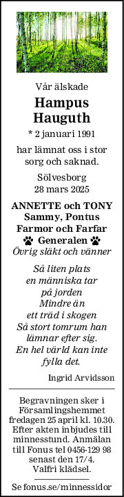Vår älskade
Hampus
Hauguth
* 2 januari 1991
har lämnat oss i stor
sorg och saknad.
Sölvesborg
28 mars 2025
ANNETTE och TONY
Sammy, Pontus
Farmor och Farfar
  Generalen 
Övrig släkt och vänner
Så liten plats
en människa tar
på jorden
Mindre än
ett träd i skogen
Så stort tomrum han
lämnar efter sig.
En hel värld kan inte
fylla det.
Ingrid Arvidsson
Begravningen sker i
Församlingshemmet
fredagen 25 april kl. 10.30.
Efter akten inbjudes till
minnesstund. Anmälan
till Fonus tel 0456-129 98
senast den 17/4.
Valfri klädsel.
Se fonus.se/minnessidor
