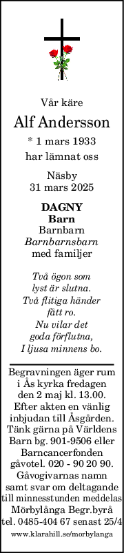 Vår käre
Alf Andersson
* 1 mars 1933
har lämnat oss
Näsby
31 mars 2025
DAGNY
Barn
Barnbarn
Barnbarnsbarn
med familjer
Två ögon som
lyst är slutna.
Två flitiga händer
fått ro.
Nu vilar det
goda förflutna,
I ljusa minnens bo.
Begravningen äger rum
i Ås kyrka fredagen
den 2 maj kl. 13.00.
Efter akten en vänlig
inbjudan till Åsgården.
Tänk gärna på Världens
Barn bg. 901-9506 eller
Barncancerfonden
gåvotel. 020 - 90 20 90.
Gåvogivarnas namn
samt svar om deltagande
till minnesstunden meddelas
Mörbylånga Begr.byrå
tel. 0485-404 67 senast 25/4
www.klarahill.se/morbylanga
