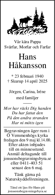 Vår kära Pappa
Svärfar, Morfar och Farfar
Hans
Håkansson
* 23 februari 1940
† Skurup 14 april 2025
Jörgen, Carina, Iréne
med familjer
Mor har räckt Dig handen
Du har fattat den
På den andra stranden
Har ni mötts igen
Begravningen äger rum i 
Ö Vemmenhögs kyrka
fredagen den 9 maj kl.14.00.
Efter akten inbjudes 
till en minnesstund. 
Anmäl deltagande till 
jonssonsbegravningsbyra.se
eller 0411-403 51 
senast den 6 maj.
Tänk gärna på
Naturskyddsföreningen.
Tänd ett ljus för Hans på
jonssonsbegravningsbyra.se
