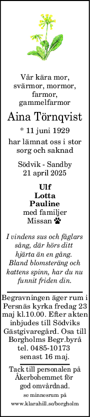 Vår kära mor,
svärmor, mormor,
farmor,
gammelfarmor
Aina Törnqvist
* 11 juni 1929
har lämnat oss i stor
sorg och saknad
Södvik - Sandby
21 april 2025
Ulf
Lotta
Pauline
med familjer
Missan  
I vindens sus och fåglars
sång, där hörs ditt 
hjärta än en gång. 
Bland blomsteräng och
kattens spinn, har du nu
funnit friden din.
Begravningen äger rum i
Persnäs kyrka fredag 23
maj kl.10.00. Efter akten
inbjudes till Södviks
Gästgivaregård. Osa till
Borgholms Begr.byrå
tel. 0485-10173 
senast 16 maj.
Tack till personalen på
Åkerbohemmet för 
god omvårdnad.
se minnesrum på
www.klarahill.se/borgholm
