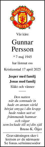 Vår käre
Gunnar
Persson
* 7 maj 1945
har lämnat oss
Kristianstad 17 april 2025
Jesper med familj 
Jonas med familj
Släkt och vänner
Den natten 
när du somnade in
hade en annan värld
börjat smyga i din kropp
hade redan satt ut 
främmande hamnar 
och vägar
som lockade till sej din själ
Bruno K. Öijer
Gravsättningen sker i
kretsen av de närmaste
Se fonus.se/minnessidor
