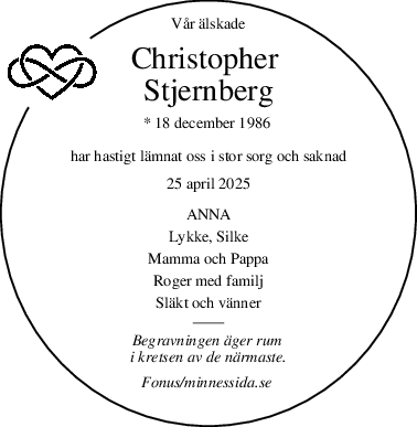 Vår älskade
Christopher 
Stjernberg
* 18 december 1986 
har hastigt lämnat oss i stor sorg och saknad
25 april 2025
ANNA
Lykke, Silke
Mamma och Pappa
Roger med familj
Släkt och vänner
Begravningen äger rum 
i kretsen av de närmaste.
Fonus/minnessida.se 
 

