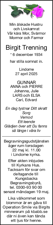 Min älskade Hustru 
och Livskamrat
Vår kära Mor, Svärmor
Mormor och Farmor
Birgit Trenning
* 6 december 1934
har stilla somnat in.
Lindome
27 april 2025
GUNNAR
ANNA och PIERRE
Johanna, Julie
LARS och ELSA
Carl, Edvard
En dag tystnar Ditt skratt
Sorg
Vemod
Ett leende
Glädjen över att Du fanns 
så länge i våra liv
Begravningsgudstjänsten
äger rum torsdagen 
22 maj kl. 11.00
i Lindome kyrka. 
Efter akten inbjudes 
till Kyrkans Hus. 
Tacksam för svar om
deltagande till 
Kungsbacka
Begravningsbyrå, 
tel. 0300-93 90 00 
senast måndagen 19 maj.
Lika välkommet som
blommor är en gåva till
Operation Smile via Birgits
minnesrum på kbabb.se 
där ni även kan tända 
ett ljus för henne.
