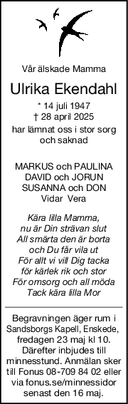 Vår älskade Mamma
Ulrika Ekendahl
* 14 juli 1947
† 28 april 2025
har lämnat oss i stor sorg
och saknad
MARKUS och PAULINA
DAVID och JORUN
SUSANNA och DON
Vidar  Vera
Kära lilla Mamma,
nu är Din strävan slut
All smärta den är borta
och Du får vila ut
För allt vi vill Dig tacka
för kärlek rik och stor
För omsorg och all möda
Tack kära lilla Mor
Begravningen äger rum i
Sandsborgs Kapell, Enskede, 
fredagen 23 maj kl 10.
Därefter inbjudes till
minnesstund. Anmälan sker
till Fonus 08-709 84 02 eller
via fonus.se/minnessidor
senast den 16 maj.
