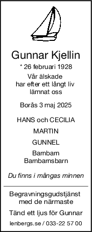 Gunnar Kjellin
* 26 februari 1928
Vår älskade 
har efter ett långt liv 
lämnat oss
Borås 3 maj 2025
HANS och CECILIA
MARTIN
GUNNEL
Barnbarn
Barnbarnsbarn
Du finns i mångas minnen
Begravningsgudstjänst 
med de närmaste
Tänd ett ljus för Gunnar
lenbergs.se / 033-22 57 00
