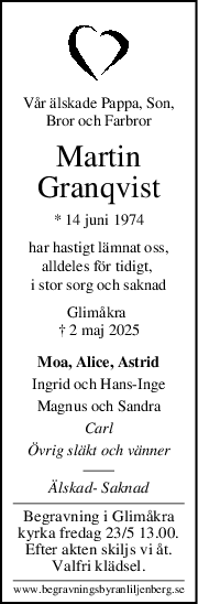 Vår älskade Pappa, Son,
Bror och Farbror
Martin
Granqvist
* 14 juni 1974
har hastigt lämnat oss,
alldeles för tidigt, 
i stor sorg och saknad
Glimåkra 
† 2 maj 2025
Moa, Alice, Astrid
Ingrid och HansInge
Magnus och Sandra
Carl
Övrig släkt och vänner
Älskad Saknad
Begravning i Glimåkra
kyrka fredag 23/5 13.00.
Efter akten skiljs vi åt.
Valfri klädsel.
www.begravningsbyranliljenberg.se
