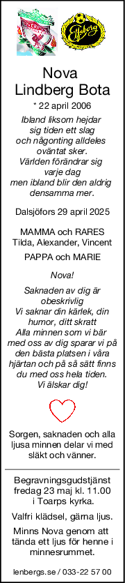 Nova 
Lindberg Bota
* 22 april 2006
Ibland liksom hejdar 
sig tiden ett slag
och någonting alldeles 
oväntat sker.
Världen förändrar sig 
varje dag
men ibland blir den aldrig 
densamma mer.
Dalsjöfors 29 april 2025
MAMMA och RARES
Tilda, Alexander, Vincent
PAPPA och MARIE
Nova!
Saknaden av dig är
obeskrivlig
Vi saknar din kärlek, din
humor, ditt skratt
Alla minnen som vi bär 
med oss av dig sparar vi på
den bästa platsen i våra
hjärtan och på så sätt finns
du med oss hela tiden.
Vi älskar dig!
Sorgen, saknaden och alla
ljusa minnen delar vi med
släkt och vänner.
Begravningsgudstjänst
fredag 23 maj kl. 11.00
 i Toarps kyrka.
Valfri klädsel, gärna ljus.
Minns Nova genom att 
tända ett ljus för henne i
minnesrummet.
lenbergs.se / 033-22 57 00
