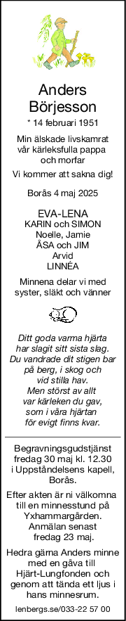 Anders
Börjesson
* 14 februari 1951
Min älskade livskamrat
vår kärleksfulla pappa 
och morfar
Vi kommer att sakna dig!
Borås 4 maj 2025
EVALENA
KARIN och SIMON
Noelle, Jamie
ÅSA och JIM
Arvid
LINNÉA
Minnena delar vi med
syster, släkt och vänner
Ditt goda varma hjärta
har slagit sitt sista slag.
Du vandrade dit stigen bar
på berg, i skog och
vid stilla hav.
Men störst av allt 
var kärleken du gav,
som i våra hjärtan 
för evigt finns kvar.
Begravningsgudstjänst
fredag 30 maj kl. 12.30
i Uppståndelsens kapell,
Borås.
Efter akten är ni välkomna 
till en minnesstund på
Yxhammargården.
Anmälan senast
 fredag 23 maj.
Hedra gärna Anders minne
med en gåva till 
Hjärt-Lungfonden och
genom att tända ett ljus i
hans minnesrum.
lenbergs.se/033-22 57 00
