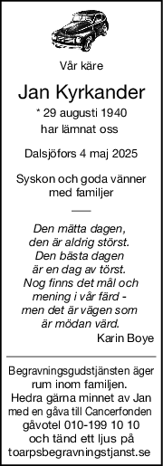 Vår käre
Jan Kyrkander
* 29 augusti 1940
har lämnat oss 
Dalsjöfors 4 maj 2025
Syskon och goda vänner
med familjer
Den mätta dagen, 
den är aldrig störst. 
Den bästa dagen 
är en dag av törst. 
Nog finns det mål och
mening i vår färd - 
men det är vägen som 
är mödan värd.
Karin Boye
Begravningsgudstjänsten äger
rum inom familjen. 
Hedra gärna minnet av Jan
med en gåva till Cancerfonden 
gåvotel 010-199 10 10
och tänd ett ljus på
toarpsbegravningstjanst.se 
