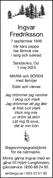 Ingvar
Fredriksson
7 september 1946
Vår kära pappa 
har lämnat oss 
i sorg och saknad
Sandäckra, Od 
1 maj 2025
MARIA och SÖREN
med familjer
Släkt och vänner
Jag drömmer jag vandrar
i skog och mark
Jag drömmer att jag åter
är frisk och stark
Väck mig inte 
ur dröm så skön
Låt mig få sova, 
det är min bön
Begravningsgudstjänst 
för de närmaste. 
Minns gärna Ingvar med en
gåva till Hjärt-Lungfonden,
gåvoservice  0200-88 24 00. 
lenbergs.se / 033-22 57 00 
