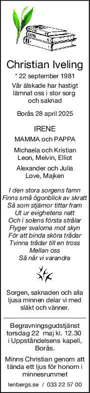 Christian Iveling
* 22 september 1981
Vår älskade har hastigt
lämnat oss i stor sorg 
och saknad
Borås 28 april 2025
IRENE
MAMMA och PAPPA
Michaela och Kristian
Leon, Melvin, Elliot
Alexander och Julia
Love, Majken
I den stora sorgens famn
Finns små ögonblick av skratt
Så som stjärnor tittar fram
Ut ur evighetens natt
Och i solens första strålar
Flyger svalorna mot skyn
För att binda sköra trådar
Tvinna trådar till en tross
Mellan oss
Så når vi varandra
Sorgen, saknaden och alla
ljusa minnen delar vi med
släkt och vänner.
Begravningsgudstjänst
torsdag 22  maj kl. 12.30 
i Uppståndelsens kapell,
Borås.
Minns Christian genom att
tända ett ljus för honom i
minnesrummet
lenbergs.se  /  033 22 57 00
