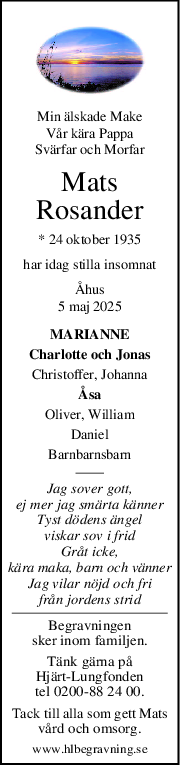 Min älskade Make
Vår kära Pappa
Svärfar och Morfar
Mats
Rosander
* 24 oktober 1935
har idag stilla insomnat
Åhus
5 maj 2025
MARIANNE
Charlotte och Jonas
Christoffer, Johanna
Åsa
Oliver, William
Daniel
Barnbarnsbarn
Jag sover gott,
ej mer jag smärta känner
Tyst dödens ängel
viskar sov i frid
Gråt icke,
kära maka, barn och vänner
Jag vilar nöjd och fri
från jordens strid
Begravningen
sker inom familjen.
Tänk gärna på
Hjärt-Lungfonden
tel 0200-88 24 00.
Tack till alla som gett Mats
vård och omsorg.
www.hlbegravning.se

