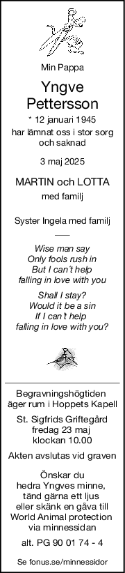 Min Pappa
Yngve
Pettersson
* 12 januari 1945
har lämnat oss i stor sorg
och saknad
3 maj 2025
MARTIN och LOTTA
med familj
Syster Ingela med familj
Wise man say
Only fools rush in
But I can´t help
falling in love with you
Shall I stay?
Would it be a sin
If I can´t help 
falling in love with you?
Begravningshögtiden 
äger rum i Hoppets Kapell
St. Sigfrids Griftegård
fredag 23 maj 
klockan 10.00
Akten avslutas vid graven
Önskar du
hedra Yngves minne, 
tänd gärna ett ljus 
eller skänk en gåva till
World Animal protection 
via minnessidan
alt. PG 90 01 74 - 4
Se fonus.se/minnessidor
