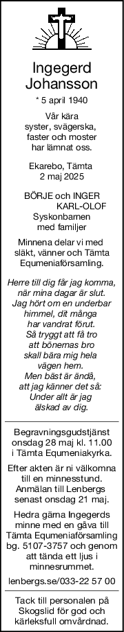 Ingegerd
Johansson
* 5 april 1940
Vår kära
syster, svägerska, 
faster och moster
har lämnat oss.
Ekarebo, Tämta 
2 maj 2025
BÖRJE och INGER
                KARL-OLOF
Syskonbarnen
med familjer
Minnena delar vi med 
släkt, vänner och Tämta
Equmeniaförsamling.
Herre till dig får jag komma,
när mina dagar är slut.
Jag hört om en underbar
himmel, dit många 
har vandrat förut.
Så tryggt att få tro
 att bönernas bro 
skall bära mig hela 
vägen hem. 
Men bäst är ändå, 
att jag känner det så: 
Under allt är jag 
älskad av dig.
Begravningsgudstjänst
onsdag 28 maj kl. 11.00
i Tämta Equmeniakyrka.
Efter akten är ni välkomna
till en minnesstund.
Anmälan till Lenbergs 
senast onsdag 21 maj.
Hedra gärna Ingegerds
minne med en gåva till
Tämta Equmeniaförsamling
bg. 5107-3757 och genom
att tända ett ljus i
minnesrummet.
lenbergs.se/033-22 57 00
Tack till personalen på
Skogslid för god och
kärleksfull omvårdnad.
