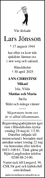 Vår älskade
Lars Jönsson
* 17 augusti 1944
har efter en kort tids
sjukdom lämnat oss 
i stor sorg och saknad.
Hässleholm
† 30 april 2025
ANN-CHRISTINE
Mikael
Isla, Vilda
Mattias och Maria
Stella
Släkt och många vänner
Någonstans inom oss
är vi alltid tillsammans.
Begravningsgudstjänsten äger
rum i Hässleholms kyrka
onsdag 28 maj kl. 13.30.
Därefter inbjuds till
minnesstund i bostaden med
anmälan senast torsdag 22 maj
via hemsidan eller telefon
0451-100 81. Tänk gärna på
Hjärt-Lungfonden telefon
0200-88 24 00.
Varmt tack till Lungavd. 94,
CSK för god och kärleksfull
omvårdnad.
anderssonsbegravningsbyra.se
