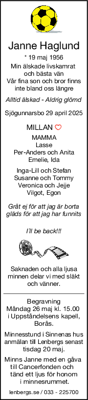 Janne Haglund
* 19 maj 1956
Min älskade livskamrat 
och bästa vän
Vår fina son och bror finns
inte bland oss längre
Alltid älskad  Aldrig glömd
Sjögunnarsbo 29 april 2025
MILLAN 
MAMMA
Lasse
PerAnders och Anita
Emelie, Ida
IngaLill och Stefan
Susanne och Tommy
Veronica och Jejje
Vilgot, Egon
Gråt ej för att jag är borta
gläds för att jag har funnits
I´ll be back!!!
Saknaden och alla ljusa
minnen delar vi med släkt
och vänner.
Begravning
Måndag 26 maj kl. 15.00 
i Uppståndelsens kapell,
Borås.
Minnesstund i Sinnenas hus
anmälan till Lenbergs senast
tisdag 20 maj.
Minns Janne med en gåva 
till Cancerfonden och  
tänd ett ljus för honom
 i minnesrummet.
lenbergs.se / 033 - 225700
