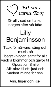 för all visad omtanke i
sorgen efter vår kära
Lilly
Benjaminsson
Tack för närvaro, sång och
musik på
 begravningen samt för alla
vackra blommor och gåvor till
Operation Smile
Allt blev till ett ljust och
vackert minne för oss.
Ann, Inger och Kjell
