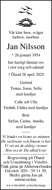 Vår käre bror, svåger
farbror, morbror
Jan Nilsson
* 26 januari 1954
har hastigt lämnat oss
i stor sorg och saknad
† Öland 28 april 2025
Gertrud
Tomas, Jonas, Sofia
med familjer
Calle och Ulla
Fredrik, Ulrika med familjer
Britt
Stefan, Carina, Annika
med familjer
Vi binder en krans av minnen
De vackraste och finaste vi har
Vi vet att de aldrig vissnar
Hos oss är Du alltid kvar
Begravning på Öland
och Urnsättning i Vinslöv.
Tänk gärna på Alzheimerfonden
Gåvotel. 020 - 30 11 30.
Hedra gärna Jan på
minnessidan.
www.klarahill.se/morbylanga
