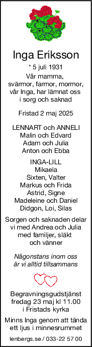Inga Eriksson
* 5 juli 1931
Vår mamma, 
svärmor, farmor, mormor,
vår Inga, har lämnat oss 
i sorg och saknad
Fristad 2 maj 2025
LENNART och ANNELI
Malin och Edvard
Adam och Julia
Anton och Ebba
INGALILL
Mikaela
Sixten, Valter
Markus och Frida
Astrid, Signe
Madeleine och Daniel
Didgon, Loi, Silas
Sorgen och saknaden delar
vi med Andrea och Julia
med familjer, släkt 
och vänner
Någonstans inom oss
är vi alltid tillsammans
Begravningsgudstjänst
fredag 23 maj kl 11.00
i Fristads kyrka
Minns Inga genom att tända
ett ljus i minnesrummet
lenbergs.se / 033-22 57 00
