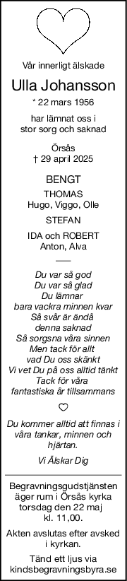 Vår innerligt älskade
Ulla Johansson
* 22 mars 1956
har lämnat oss i
stor sorg och saknad
Örsås
† 29 april 2025
BENGT
THOMAS
Hugo, Viggo, Olle
STEFAN
IDA och ROBERT
Anton, Alva
Du var så god
Du var så glad
Du lämnar 
bara vackra minnen kvar
Så svår är ändå 
denna saknad
Så sorgsna våra sinnen
Men tack för allt 
vad Du oss skänkt
Vi vet Du på oss alltid tänkt
Tack för våra 
fantastiska år tillsammans
Du kommer alltid att finnas i
våra tankar, minnen och
hjärtan.
Vi Älskar Dig
Begravningsgudstjänsten
äger rum i Örsås kyrka
torsdag den 22 maj  
kl. 11,00.
Akten avslutas efter avsked
i kyrkan.
Tänd ett ljus via
kindsbegravningsbyra.se
