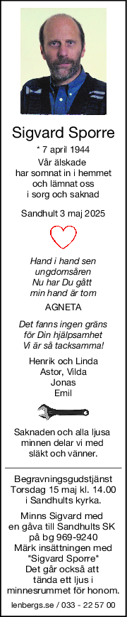 Sigvard Sporre
* 7 april 1944
Vår älskade 
har somnat in i hemmet
och lämnat oss
i sorg och saknad
Sandhult 3 maj 2025
Hand i hand sen
ungdomsåren
Nu har Du gått 
min hand är tom
AGNETA
Det fanns ingen gräns
för Din hjälpsamhet
Vi är så tacksamma!
Henrik och Linda
Astor, Vilda
Jonas
Emil
Saknaden och alla ljusa 
minnen delar vi med 
släkt och vänner.
Begravningsgudstjänst
Torsdag 15 maj kl. 14.00
i Sandhults kyrka.
Minns Sigvard med 
en gåva till Sandhults SK 
på bg 969-9240
Märk insättningen med
"Sigvard Sporre"
Det går också att 
tända ett ljus i
minnesrummet för honom.
lenbergs.se / 033 - 22 57 00
