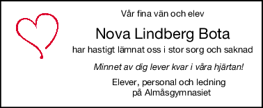Vår fina vän och elev
Nova Lindberg Bota
har hastigt lämnat oss i stor sorg och saknad
                              Minnet av dig lever kvar i våra hjärtan!
                              Elever, personal och ledning
                                på Almåsgymnasiet
