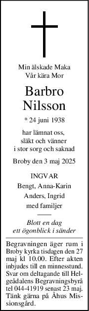 Min älskade Maka
Vår kära Mor
Barbro
Nilsson
* 24 juni 1938
har lämnat oss, 
släkt och vänner 
i stor sorg och saknad
Broby den 3 maj 2025
INGVAR
Bengt, AnnaKarin
Anders, Ingrid
med familjer
Blott en dag
ett ögonblick i sänder
Begravningen äger rum i
Broby kyrka tisdagen den 27
maj kl 10.00. Efter akten
inbjudes till en minnesstund.
Svar om deltagande till Hel-
geådalens Begravningsbyrå
tel 044-41919 senast 23 maj.
Tänk gärna på Åhus Mis-
sionsgård.
