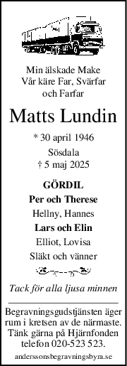 Min älskade Make
Vår käre Far, Svärfar
och Farfar
Matts Lundin
* 30 april 1946
Sösdala
† 5 maj 2025
GÖRDIL
Per och Therese
Hellny, Hannes
Lars och Elin
Elliot, Lovisa
Släkt och vänner
Tack för alla ljusa minnen
Begravningsgudstjänsten äger
rum i kretsen av de närmaste.
Tänk gärna på Hjärnfonden
telefon 020-523 523.
anderssonsbegravningsbyra.se
