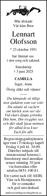 Min älskade
Vår käre Bror
Lennart
Olofsson
* 23 oktober 1951
har lämnat oss 
i stor sorg och saknad.
Smedstorp
† 3 juni 2025
CAMILLA
Inger, Anne
Övrig släkt och vänner
Du kämpade så tåligt
mot sjukdom som var svår
Du talade så vackert
om kärlek som var vår
Vid ekars djupa grönska
Ditt hem, Din trygghet var,
och där skall ljusa minnen
för alltid leva kvar
Tack för allt.
Begravningsgudstjänsten
äger rum i Tvärskogs kapell
fredag 4 juli kl. 10.00.
Därefter inbjuds till
minnesstund hemma i
Smedstorp med anmälan
senast måndag 30 juni 
via hemsidan eller 
telefon 0451-100 81. 
Ett varmt tack till ASIH,
Väst och Hemtjänsten
 för er omtanke 
och god omvårdnad.
anderssonsbegravningsbyra.se

