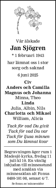 Vår älskade
Jan Sjögren
* 1 februari 1943
har lämnat oss i stor
sorg och saknad
6 juni 2025
Civ
Anders och Camilla
Magnus och Johanna
Minna, Theo
Linda
Julia, Albin, Nils
Charlotta och Mikael
William, Alicia
Tack för vad Du givit
Tack för vad Du var
Tack för ljusa minnen
som Du lämnat kvar
Begravningen äger rum i
Madesjö kyrka, fredag 11
juli kl 10. En vänlig
inbjudan till minnesstund
med amälan via
minnessidan alt Fonus
0480-101 08, senast 4/7.
Se fonus.se/minnessidor

