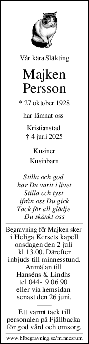 Vår kära Släkting
Majken
Persson
* 27 oktober 1928
har lämnat oss 
Kristianstad 
† 4 juni 2025
Kusiner
Kusinbarn
Stilla och god 
har Du varit i livet
Stilla och tyst 
ifrån oss Du gick
Tack för all glädje 
Du skänkt oss
Begravning för Majken sker 
i Heliga Korsets kapell
onsdagen den 2 juli 
kl 13.00. Därefter
inbjuds till minnesstund.
Anmälan till 
Hanséns & Lindhs 
tel 044-19 06 90 
eller via hemsidan 
senast den 26 juni.
——
Ett varmt tack till
personalen på Fjällbacka 
för god vård och omsorg.
www.hlbegravning.se/minnesrum
