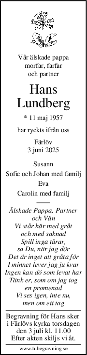 Vår älskade pappa
morfar, farfar
och partner
Hans
Lundberg
* 11 maj 1957
har ryckts ifrån oss
Färlöv
3 juni 2025
Susann
Sofie och Johan med familj
Eva
Carolin med familj
Älskade Pappa, Partner
och Vän
Vi står här med gråt
och med saknad
Spill inga tårar,
sa Du, när jag dör
Det är inget att gråta för
I minnet lever jag ju kvar
Ingen kan dö som levat har
Tänk er, som om jag tog
en promenad
Vi ses igen, inte nu,
men om ett tag
Begravning för Hans sker 
i Färlövs kyrka torsdagen
den 3 juli kl. 11.00
Efter akten skiljs vi åt.
www.hlbegravning.se
