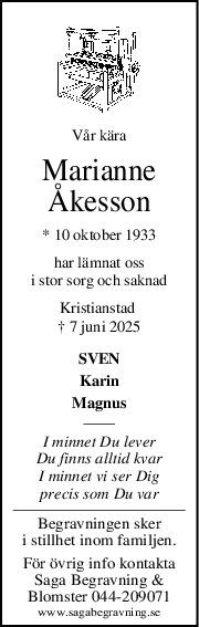 Vår kära
Marianne
Åkesson
* 10 oktober 1933
har lämnat oss
i stor sorg och saknad
Kristianstad 
† 7 juni 2025
SVEN
Karin
Magnus
I minnet Du lever
Du finns alltid kvar
I minnet vi ser Dig
precis som Du var
Begravningen sker
i stillhet inom familjen.
För övrig info kontakta
Saga Begravning &
Blomster 044-209071
www.sagabegravning.se

