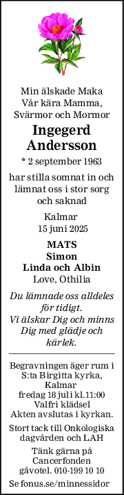 Min älskade Maka
Vår kära Mamma,
Svärmor och Mormor
Ingegerd
Andersson
* 2 september 1963
har stilla somnat in och
lämnat oss i stor sorg
och saknad
Kalmar 
 15 juni 2025
MATS
Simon
Linda och Albin
Love, Othilia
Du lämnade oss alldeles
för tidigt.
Vi älskar Dig och minns
Dig med glädje och
kärlek.
Begravningen äger rum i
S:ta Birgitta kyrka,
Kalmar 
fredag 18 juli kl.11:00
Valfri klädsel
Akten avslutas i kyrkan.
Stort tack till Onkologiska
dagvården och LAH
Tänk gärna på
Cancerfonden
gåvotel. 010-199 10 10
Se fonus.se/minnessidor
