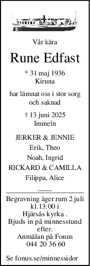 Vår kära
Rune Edfast
* 31 maj 1936
Kiruna
har lämnat oss i stor sorg
och saknad
† 13 juni 2025
Immeln
JERKER & JENNIE
Erik, Theo
Noah, Ingrid
RICKARD & CAMILLA
Filippa, Alice
Begravning äger rum 2 juli
kl.13:00 i
Hjärsås kyrka .
Bjuds in på minnesstund
efter.
Anmälan på Fonus
 044 20 36 60
Se fonus.se/minnessidor
