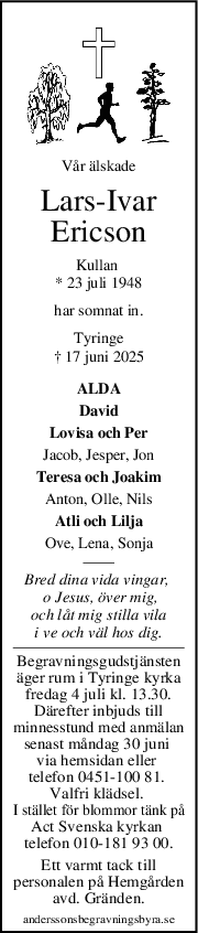Vår älskade
LarsIvar
Ericson
Kullan 
* 23 juli 1948
har somnat in.
Tyringe
† 17 juni 2025
ALDA
David
Lovisa och Per
Jacob, Jesper, Jon
Teresa och Joakim
Anton, Olle, Nils
Atli och Lilja
Ove, Lena, Sonja
Bred dina vida vingar, 
 o Jesus, över mig,
och låt mig stilla vila
i ve och väl hos dig.
Begravningsgudstjänsten
äger rum i Tyringe kyrka
fredag 4 juli kl. 13.30.
Därefter inbjuds till
minnesstund med anmälan
senast måndag 30 juni 
via hemsidan eller 
telefon 0451-100 81. 
Valfri klädsel. 
I stället för blommor tänk på
Act Svenska kyrkan 
telefon 010-181 93 00.
Ett varmt tack till
personalen på Hemgården
avd. Gränden.
anderssonsbegravningsbyra.se
