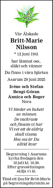 Vår Älskade
Britt-Marie
Nilsson
* 12 juni 1941
har lämnat oss, 
släkt och vänner
Du finns i våra hjärtan
Asarum 29 juni 2025
Iréne och Stefan
Bengt-Göran
Annica och Roger
Nora
Vi binder en bukett 
av minnen
De vackraste 
och finaste vi har
Vi vet att de aldrig 
skall vissna 
Hos oss är Du
 alltid kvar
Begravning i Asarums
kyrka fredagen den 
18 juli kl. 10.30.
Efter gravsättningen 
skiljs vi åt.
Tänd ett ljus för Britt-Marie
på begravningsbyranim.se
