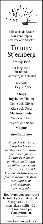 Min älskade Make
Vår käre Pappa
Svärfar och Morfar
Tommy
Stjernberg
* 9 maj 1943
har idag stilla 
insomnat
i stor sorg och saknad
Bromölla 
† 15 juli 2025
Marja
Ingela och Håkan
Nellie och Oliver
Klara och Oscar
Marie och Peter
Victor och Linn
Rasmus och Sanna
Magnus
Barnbarnsbarn
Så mycket Du gav, 
så mycket Du var -
nu slipper Du smärtan,
får ro och får se:
Ett ljus över havet,
en vind som är mild,
ett hjärta som stilla
slår ut sin sista bild.
Du somnat från sorgen,
från smärtan och strid -
men finns kvar 
i våra hjärtan,
för evig tid.
Begravningen äger rum i
Ivetofta kyrka fredagen den
8 augusti kl.13.00. 
Efter akten skiljs vi åt.
Tänk gärna på
Cancerfonden.
 ———
bromollabegravningsbyra.se
