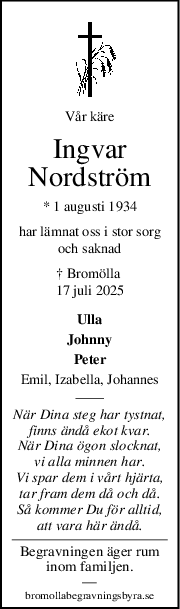 Vår käre
Ingvar
Nordström
* 1 augusti 1934
har lämnat oss i stor sorg
och saknad
† Bromölla 
17 juli 2025
Ulla
Johnny
Peter
Emil, Izabella, Johannes
När Dina steg har tystnat,
finns ändå ekot kvar.
När Dina ögon slocknat,
vi alla minnen har.
Vi spar dem i vårt hjärta,
tar fram dem då och då.
Så kommer Du för alltid,
att vara här ändå.
Begravningen äger rum
inom familjen.
—
bromollabegravningsbyra.se
