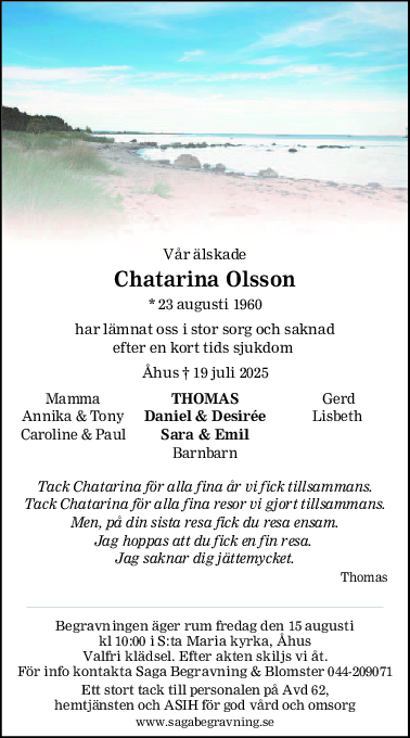 Vår älskade
Chatarina Olsson
* 23 augusti 1960
har lämnat oss i stor sorg och saknad
efter en kort tids sjukdom 
Åhus † 19 juli 2025
Mamma THOMAS  Gerd
Annika & Tony Daniel & Desirée Lisbeth
Caroline & Paul Sara & Emil
Barnbarn
Tack Chatarina för alla fina år vi fick tillsammans.
Tack Chatarina för alla fina resor vi gjort tillsammans.
Men, på din sista resa fick du resa ensam.
Jag hoppas att du fick en fin resa. 
Jag saknar dig jättemycket.
Thomas
Begravningen äger rum fredag den 15 augusti
kl 10:00 i S:ta Maria kyrka, Åhus
Valfri klädsel. Efter akten skiljs vi åt.
För info kontakta Saga Begravning & Blomster 044-209071
Ett stort tack till personalen på Avd 62,
hemtjänsten och ASIH för god vård och omsorg
www.sagabegravning.se
