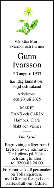 Vår kära Mor, 
Svärmor och Farmor
Gunn
Ivarsson
* 3 augusti 1933
har idag lämnat oss 
sörjd och saknad
Arkelstorp 
den 20 juli 2025
MARIE
HANS och CARIN
Hampus, Clara
Släkt och vänner
Vila i frid
Begravningen äger rum i
kretsen av de närmaste.
Tänk gärna på Hjärt- 
och Lungfonden 
tel 0200-88 24 00
Ett varmt tack till personalen
på Tollaregården, 
avd Gläntan för god och
kärleksfull omvårdnad.
