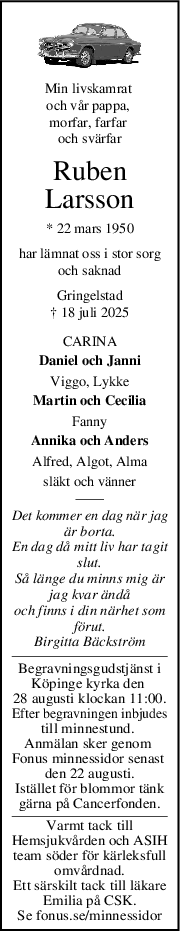 Min livskamrat 
och vår pappa, 
morfar, farfar 
och svärfar
Ruben
Larsson
* 22 mars 1950
har lämnat oss i stor sorg
och saknad
Gringelstad
† 18 juli 2025
CARINA
Daniel och Janni
Viggo, Lykke
Martin och Cecilia
Fanny
Annika och Anders
Alfred, Algot, Alma
släkt och vänner
Det kommer en dag när jag
är borta.
En dag då mitt liv har tagit
slut.
Så länge du minns mig är
jag kvar ändå
och finns i din närhet som
förut.
Birgitta Bäckström
Begravningsgudstjänst i
Köpinge kyrka den 
28 augusti klockan 11:00.
Efter begravningen inbjudes
till minnestund. 
Anmälan sker genom 
Fonus minnessidor senast 
den 22 augusti.
Istället för blommor tänk
gärna på Cancerfonden.
Varmt tack till
Hemsjukvården och ASIH
team söder för kärleksfull
omvårdnad.
Ett särskilt tack till läkare
Emilia på CSK.
Se fonus.se/minnessidor
