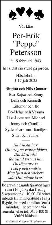 Vår käre
Per-Erik
"Peppe"
Petersson
* 15 februari 1943
har slutat sin stund på jorden.
Hässleholm
† 17 juli 2025
Birgitta och Nils-Gunnar
Eva-Kajsa och Serny
Lena och Kenneth
Lillemor och Bo
Bo-Helge och Vasana
Lise-Lotte och Michael
Jonny och Camilla
Syskonbarn med familjer
Släkt och vänner
Nu brustit har 
Ditt trogna varma hjärta
Din kära röst 
för alltid tystnat har
Du lämnar oss 
i sorg och smärta
Men ljust och vackert 
står Ditt minne kvar.
Begravningsgudstjänsten äger
rum i Finja kyrka fredag 
5 september kl. 10.00. Därefter
inbjuds till minnesstund i Finja
Bygdegård med anmälan senast
måndag 1 september via
hemsidan eller tel. 0451-100 81. 
Valfri klädsel.
anderssonsbegravningsbyra.se
