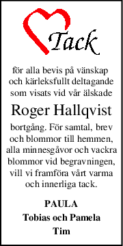 för alla bevis på vänskap 
och kärleksfullt deltagande
som visats vid vår älskade
Roger Hallqvist
bortgång. För samtal, brev
och blommor till hemmen,
alla minnesgåvor och vackra
blommor vid begravningen,
vill vi framföra vårt varma
och innerliga tack.
PAULA
Tobias och Pamela
Tim
