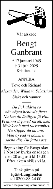 Vår älskade
Bengt
Ganbrant
* 17 januari 1945
† 31 juli 2025
Kristianstad
ANNIKA
Tove och Richard
Alexander, William, Sebastian
Släkt och vänner
Du fick aldrig ro
när något behövde fixas.
Nu kan du äntligen få vila.
Vi minns dig med skratt, med 
kärlek och med tacksamhet.
Nu slipper du ha ont. 
Men oj vad vi kommer 
sakna dig. Du fattas oss.
Begravning för Bengt sker 
i Nosaby kyrka onsdagen
den 20 augusti kl 13.00.
Efter akten skiljs vi åt.
——
Tänk gärna på
Hjärt-Lungfonden
tel 0200-88 24 00.
www.hlbegravning.se/minnesrum
