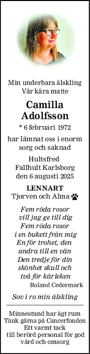 Min underbara älskling
Vår kära matte
Camilla
Adolfsson
* 6 februari 1972
har lämnat oss i enorm
sorg och saknad
Hultsfred 
Fallhult Karlsborg
den 6 augusti 2025
LENNART
Tjorven och Alma 
Fem röda rosor
 vill jag ge till dig
Fem röda rosor
 i en bukett från mig
En för trohet, den 
andra till en vän
Den tredje för din
skönhet skull och
 två för kärleken
Roland Cedermark
Sov i ro min älskling
Minnestund har ägt rum
Tänk gärna på Cancerfonden
Ett varmt tack
 till berörd personal för god
vård och omsorg
