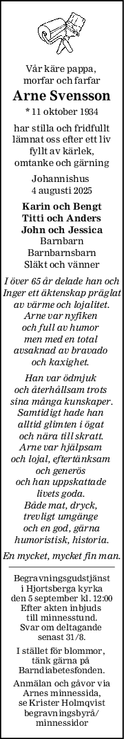 Vår käre pappa, 
morfar och farfar
Arne Svensson
* 11 oktober 1934
har stilla och fridfullt
lämnat oss efter ett liv
fyllt av kärlek,
omtanke och gärning
Johannishus 
4 augusti 2025
Karin och Bengt
Titti och Anders
John och Jessica
Barnbarn
Barnbarnsbarn
Släkt och vänner
I över 65 år delade han och
Inger ett äktenskap präglat
av värme och lojalitet.
Arne var nyfiken 
och full av humor 
men med en total 
avsaknad av bravado 
och kaxighet. 
Han var ödmjuk 
och återhållsam trots 
sina många kunskaper.
Samtidigt hade han 
alltid glimten i ögat 
och nära till skratt.
Arne var hjälpsam 
och lojal, eftertänksam 
och generös 
och han uppskattade 
livets goda. 
Både mat, dryck, 
trevligt umgänge 
och en god, gärna
humoristisk, historia.
En mycket, mycket fin man.
Begravningsgudstjänst
i Hjortsberga kyrka
den 5 september kl. 12:00
Efter akten inbjuds 
till minnesstund.
Svar om deltagande 
senast 31/8.
I stället för blommor, 
tänk gärna på 
Barndiabetesfonden.
Anmälan och gåvor via
Arnes minnessida,
se Krister Holmqvist
begravningsbyrå/
minnessidor
