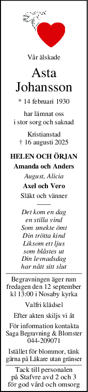 Vår älskade
Asta
Johansson
* 14 februari 1930
har lämnat oss
i stor sorg och saknad
Kristianstad
† 16 augusti 2025
HELEN OCH ÖRJAN
Amanda och Anders
August, Alicia
Axel och Vero
Släkt och vänner
Det kom en dag
en stilla vind
Som smekte ömt
Din trötta kind
Liksom ett ljus
som blåstes ut
Din levnadsdag
har nått sitt slut
Begravningen äger rum
fredagen den 12 september
kl 13:00 i Nosaby kyrka
Valfri klädsel
Efter akten skiljs vi åt
För information kontakta
Saga Begravning & Blomster
044-209071
Istället för blommor, tänk
gärna på Läkare utan gränser
Tack till personalen
på Stafvre avd 2 och 3
för god vård och omsorg
