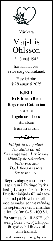 Vår kära
MajLis
Ohlsson
* 13 maj 1942
har lämnat oss 
i stor sorg och saknad.
Hässleholm
† 28 augusti 2025
KJELL
Kristin och Bror
Roger och Catharina
Carola
Ingela och Tony
Barnbarn
Barnbarnsbarn
Ett hjärta av godhet 
har slutat att slå
Den eviga vilan har kommit
Oändlig är saknaden,
 bitter och stor
Dock finns en tröst 
Du sover i ro.
Begravningsgudstjänsten 
äger rum i Tyringe kyrka
fredag 19 september kl. 10.00.
Därefter inbjuds till minnes-
stund på Hovdala slott 
med anmälan senast måndag
15 september via hemsidan
eller telefon 0451-100 81. 
Ett varmt tack till ASIH och
Hemgården avd. Fjällsippan
för god och kärleksfull
omvårdnad.
anderssonsbegravningsbyra.se
