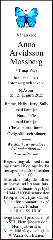 Vår älskade
Anna
Arvidsson
Mossberg
* 1 maj 1957
har lämnat oss 
i stor sorg och saknad
N.Åsum 
den 21 augusti 2025
Jimmy, Nelly, Jerry, Sally
med familjer
Nutte, Uffe
med familjer
Christian med familj
Övrig släkt och vänner
We don´t say goodbye
I´ll make them all
remember me
Begravningsakt med urna
äger rum i Köpinge kyrka
fredagen den 26 september
kl 11.00. 
Efter akten inbjudes till en
minnesstund i Annas hus.
O.s.a till Ullmans begr byrå
tel 044-310080 senast den
19 september. Ljus klädsel.
Istället för blommor tänk på
Cancerfonden 
tel 010-199 10 10.
Evigt tack till personalen på
ASIH, Hemtjänsten och
Hemsjukvården.
Ni är alltid så goa och glada
 /Anna och Barnen
